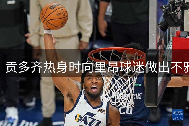 贡多齐热身时向里昂球迷做出不雅手势引争议